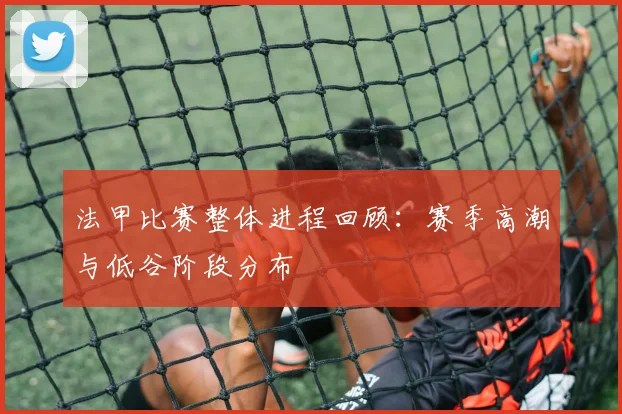 法甲比赛整体进程回顾：赛季高潮与低谷阶段分布