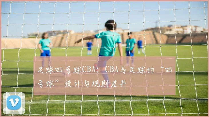 足球四号球CBA：CBA与足球的“四号球”设计与规则差异