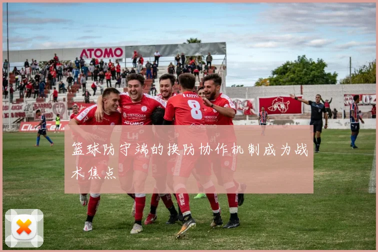 篮球防守端的换防协作机制成为战术焦点