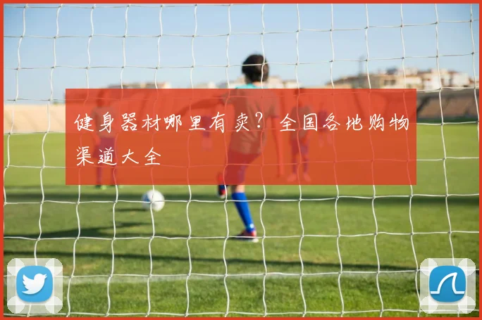 健身器材哪里有卖？全国各地购物渠道大全