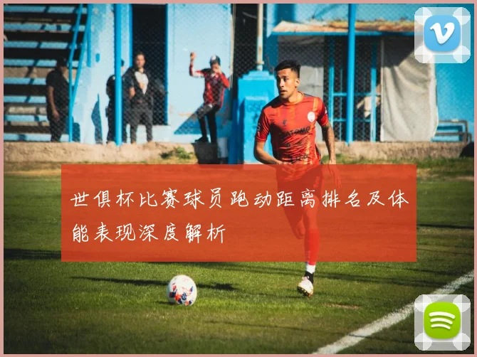 世俱杯比赛球员跑动距离排名及体能表现深度解析