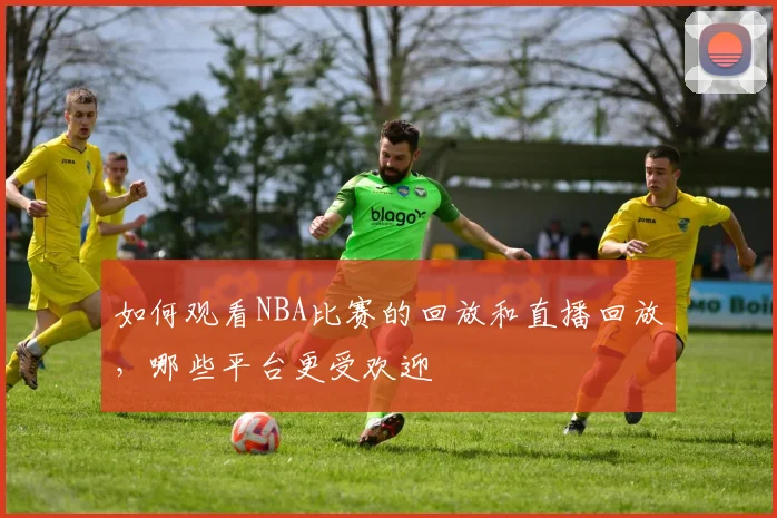 如何观看NBA比赛的回放和直播回放，哪些平台更受欢迎