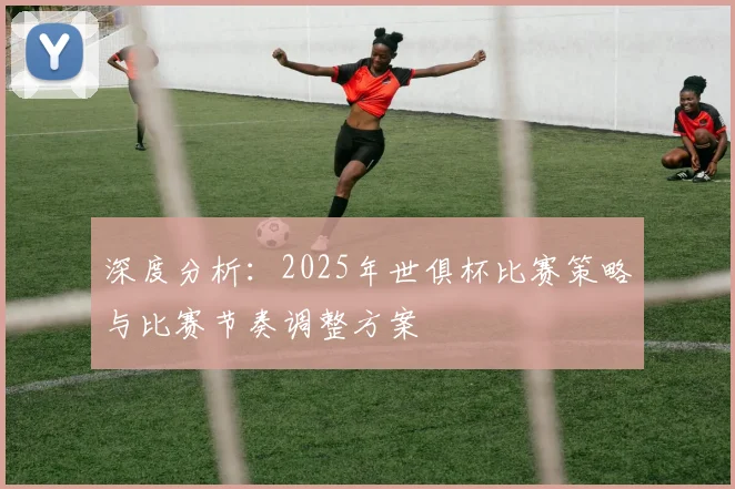 深度分析：2025年世俱杯比赛策略与比赛节奏调整方案